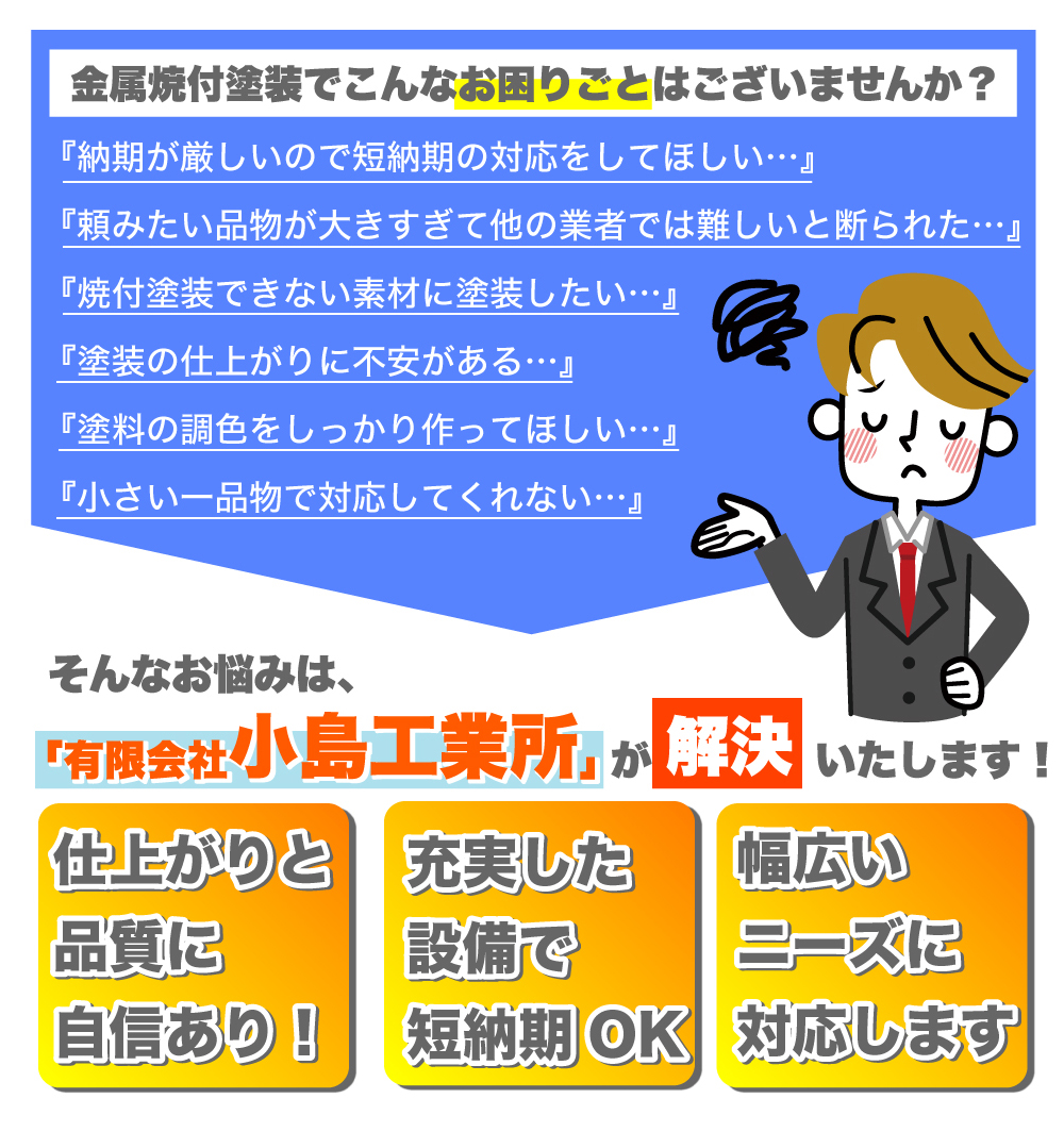 金属焼付塗装でこんなお困りごとはございませんか？ 『納期が厳しいので短納期の対応をしてほしい…』 『頼みたい品物が大きすぎて他の業者では難しいと断られた…』 『焼付塗装できない素材に塗装したい…』 『塗装の仕上がりに不安がある…』 『塗料の調色をしっかり作ってほしい…』 『小さい一品物で対応してくれない…』 そんなお悩みは、「有限会社小島工業所」が解決いたします！ 仕上がりと品質に自信あり！ 充実した設備で短納期OK 幅広いニーズに対応します 